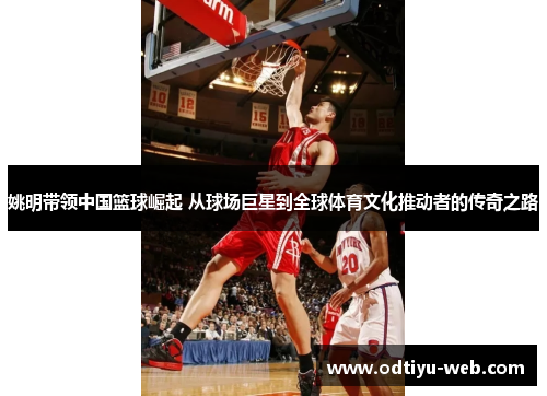 姚明带领中国篮球崛起 从球场巨星到全球体育文化推动者的传奇之路