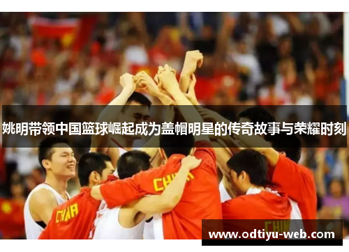 姚明带领中国篮球崛起成为盖帽明星的传奇故事与荣耀时刻