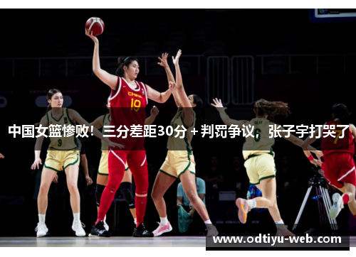 中国女篮惨败！三分差距30分＋判罚争议，张子宇打哭了