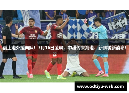 前上港外援离队！7月16日凌晨，中超传来海港、新鹏城新消息！