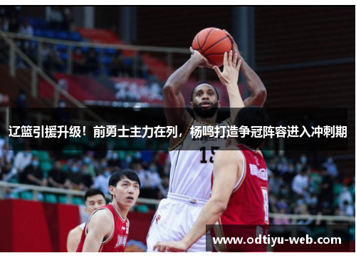 辽篮引援升级！前勇士主力在列，杨鸣打造争冠阵容进入冲刺期